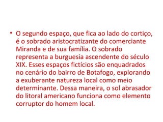 • O segundo espaço, que fica ao lado do cortiço,
é o sobrado aristocratizante do comerciante
Miranda e de sua família. O sobrado
representa a burguesia ascendente do século
XIX. Esses espaços fictícios são enquadrados
no cenário do bairro de Botafogo, explorando
a exuberante natureza local como meio
determinante. Dessa maneira, o sol abrasador
do litoral americano funciona como elemento
corruptor do homem local.
 