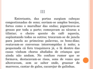 III
Entretanto, das portas surgiam cabeças
congestionadas de sono; ouviam-se amplos bocejos,
fortes como o marulhar das ondas; pigarreava-se
grosso por toda a parte; começavam as xícaras a
tilintar; o cheiro quente do café aquecia,
suplantando todos os outros; trocavam-se de janela
para janela as primeiras palavras, os bons-dias;
reatavam-se conversas interrompidas à noite; a
pequenada cá fora traquinava já, e lá dentro das
casas vinham choros abafados de crianças que
ainda não andam. No confuso rumor que se
formava, destacavam-se risos, sons de vozes que
altercavam, sem se saber onde, grasnar de
marrecos, cantar de galos, cacarejar de galinhas.
 