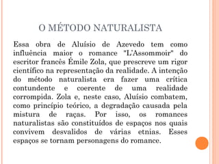 O MÉTODO NATURALISTA
Essa obra de Aluísio de Azevedo tem como
influência maior o romance "L’Assommoir" do
escritor francês Émile Zola, que prescreve um rigor
científico na representação da realidade. A intenção
do método naturalista era fazer uma crítica
contundente e coerente de uma realidade
corrompida. Zola e, neste caso, Aluísio combatem,
como princípio teórico, a degradação causada pela
mistura de raças. Por isso, os romances
naturalistas são constituídos de espaços nos quais
convivem desvalidos de várias etnias. Esses
espaços se tornam personagens do romance.
 