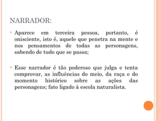 NARRADOR:
 Aparece em terceira pessoa, portanto, é
onisciente, isto é, aquele que penetra na mente e
nos pensamentos de todas as personagens,
sabendo de tudo que se passa;
 Esse narrador é tão poderoso que julga e tenta
comprovar, as influências do meio, da raça e do
momento histórico sobre as ações das
personagens; fato ligado à escola naturalista.
 