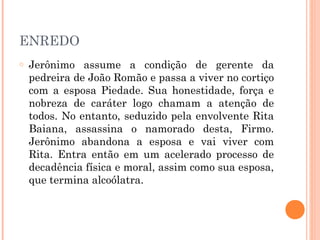 ENREDO
o Jerônimo assume a condição de gerente da
pedreira de João Romão e passa a viver no cortiço
com a esposa Piedade. Sua honestidade, força e
nobreza de caráter logo chamam a atenção de
todos. No entanto, seduzido pela envolvente Rita
Baiana, assassina o namorado desta, Firmo.
Jerônimo abandona a esposa e vai viver com
Rita. Entra então em um acelerado processo de
decadência física e moral, assim como sua esposa,
que termina alcoólatra.
 