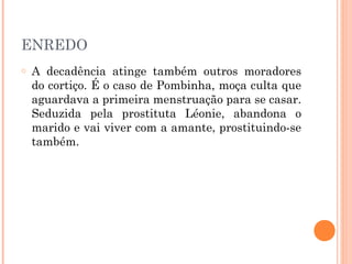 ENREDO
o A decadência atinge também outros moradores
do cortiço. É o caso de Pombinha, moça culta que
aguardava a primeira menstruação para se casar.
Seduzida pela prostituta Léonie, abandona o
marido e vai viver com a amante, prostituindo-se
também.
 