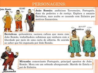 PERSONAGENS:
João Romão: ambicioso Taverneiro, Português,
dono da pedreira e do cortiço. Explora a amante
Bertoleza, mas acaba se casando com Zulmira por
motivos financeiros. 
Bertoleza: quitandeira, escrava cafuza que mora com
João Romão, trabalhadora submissa que sonhava com a
liberdade por meio de uma carta de alforria. Se suicida
ao saber que foi enganada por João Romão.
Miranda: comerciante Português, principal opositor de João
Romão. Mora em um sobrado aburguesado. Marido de Estela e
pai de Zulmira.
 