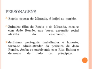 PERSONAGENS
 Estela: esposa de Miranda, é infiel ao marido. 
 Zulmira: filha de Estela e de Miranda, casa-se
com João Romão, que busca ascensão social
através do casamento.
 Jerônimo: português trabalhador e honesto,
torna-se administrador da pedreira de João
Romão. Acaba se envolvendo com Rita Baiana e
deixando de lado os princípios.
 