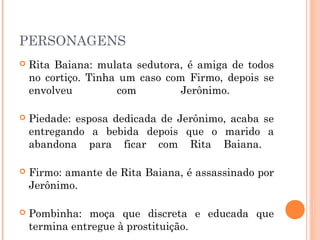 PERSONAGENS
 Rita Baiana: mulata sedutora, é amiga de todos
no cortiço. Tinha um caso com Firmo, depois se
envolveu com Jerônimo.
 Piedade: esposa dedicada de Jerônimo, acaba se
entregando a bebida depois que o marido a
abandona para ficar com Rita Baiana.
 Firmo: amante de Rita Baiana, é assassinado por
Jerônimo.
 Pombinha: moça que discreta e educada que
termina entregue à prostituição.
 