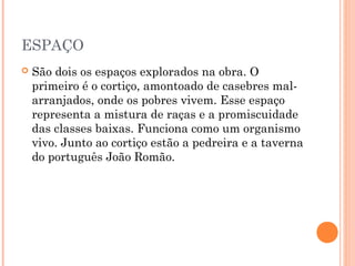 ESPAÇO
 São dois os espaços explorados na obra. O
primeiro é o cortiço, amontoado de casebres mal-
arranjados, onde os pobres vivem. Esse espaço
representa a mistura de raças e a promiscuidade
das classes baixas. Funciona como um organismo
vivo. Junto ao cortiço estão a pedreira e a taverna
do português João Romão.
 