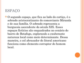 ESPAÇO
 O segundo espaço, que fica ao lado do cortiço, é o
sobrado aristocratizante do comerciante Miranda
e de sua família. O sobrado representa a
burguesia ascendente do século XIX. Esses
espaços fictícios são enquadrados no cenário do
bairro de Botafogo, explorando a exuberante
natureza local como meio determinante. Dessa
maneira, o sol abrasador do litoral americano
funciona como elemento corruptor do homem
local.
 