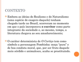 CONTEXTO
 Embora as ideias do Realismo e do Naturalismo
(uma espécie de exagero daquele) tenham
chegado tarde no Brasil, ocorreram no momento
em que o país incorporava o escritor como parte
integrante da sociedade e, ao mesmo, tempo, a
literatura chegava ao seu amadurecimento;
 O caráter determinista de O Cortiço tem como
símbolo a personagem Pombinha: moça “pura” e
de boa conduta moral, que, por ser fruto daquele
meio sórdido e animalesco, acaba se prostituindo.
 