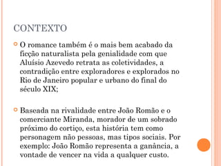 CONTEXTO
 O romance também é o mais bem acabado da
ficção naturalista pela genialidade com que
Aluísio Azevedo retrata as coletividades, a
contradição entre exploradores e explorados no
Rio de Janeiro popular e urbano do final do
século XIX;
 Baseada na rivalidade entre João Romão e o
comerciante Miranda, morador de um sobrado
próximo do cortiço, esta história tem como
personagem não pessoas, mas tipos sociais. Por
exemplo: João Romão representa a ganância, a
vontade de vencer na vida a qualquer custo.
 