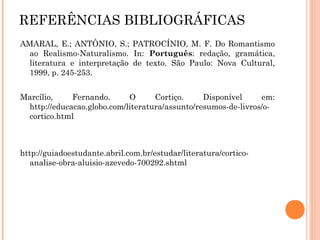REFERÊNCIAS BIBLIOGRÁFICAS
AMARAL, E.; ANTÔNIO, S.; PATROCÍNIO, M. F. Do Romantismo
ao Realismo-Naturalismo. In: Português: redação, gramática,
literatura e interpretação de texto. São Paulo: Nova Cultural,
1999, p. 245-253.
Marcílio, Fernando. O Cortiço. Disponível em:
http://educacao.globo.com/literatura/assunto/resumos-de-livros/o-
cortico.html
http://guiadoestudante.abril.com.br/estudar/literatura/cortico-
analise-obra-aluisio-azevedo-700292.shtml
 