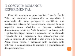 O CORTIÇO: ROMANCE
EXPERIMENTAL
Conceito elaborado pelo escritor francês Émile
Zola, no romance experimental a realidade é
observada de uma perspectiva científica, que
mostra um retrato fiel da sociedade, mesmo de seus
aspectos mais sórdidos – postura artística
denominada então de “belo horrível”. A busca pelo
registro fidedigno orienta o narrador no sentido da
reprodução da linguagem das personagens com
toda a riqueza da oralidade e das gírias do tempo.
Além disso, existe o interesse pela miséria, pela
pobreza, a sexualização do enredo e a animalização
das personagens.
 