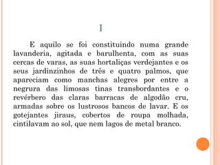 I
E aquilo se foi constituindo numa grande
lavanderia, agitada e barulhenta, com as suas
cercas de varas, as suas hortaliças verdejantes e os
seus jardinzinhos de três e quatro palmos, que
apareciam como manchas alegres por entre a
negrura das limosas tinas transbordantes e o
revérbero das claras barracas de algodão cru,
armadas sobre os lustrosos bancos de lavar. E os
gotejantes jiraus, cobertos de roupa molhada,
cintilavam ao sol, que nem lagos de metal branco.
 