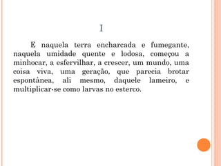 I
E naquela terra encharcada e fumegante,
naquela umidade quente e lodosa, começou a
minhocar, a esfervilhar, a crescer, um mundo, uma
coisa viva, uma geração, que parecia brotar
espontânea, ali mesmo, daquele lameiro, e
multiplicar-se como larvas no esterco.
 