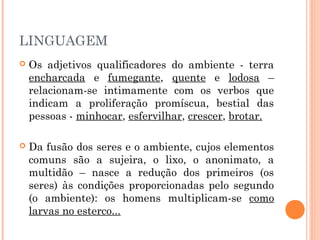 LINGUAGEM
 Os adjetivos qualificadores do ambiente - terra
encharcada e fumegante, quente e lodosa –
relacionam-se intimamente com os verbos que
indicam a proliferação promíscua, bestial das
pessoas - minhocar, esfervilhar, crescer, brotar.
 Da fusão dos seres e o ambiente, cujos elementos
comuns são a sujeira, o lixo, o anonimato, a
multidão – nasce a redução dos primeiros (os
seres) às condições proporcionadas pelo segundo
(o ambiente): os homens multiplicam-se como
larvas no esterco...
 
