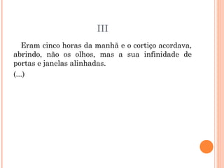 III
Eram cinco horas da manhã e o cortiço acordava,
abrindo, não os olhos, mas a sua infinidade de
portas e janelas alinhadas.
(...)
 