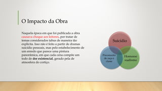 O Impacto da Obra
Naquela época em que foi publicada a obra
causava choque aos leitores, por tratar de
temas considerados tabus de maneira tão
explícita. Isso não é feito a partir de dramas
suicídio pessoais, mas pelo estabelecimento de
um enredo que parece uma pintura
panorâmica, em que cada cena compõe um
todo de dor existencial, gerado pela de
atmosfera do cortiço.
 