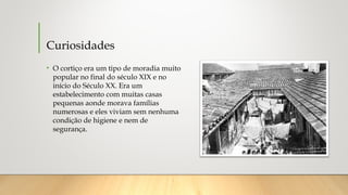 Curiosidades
• O cortiço era um tipo de moradia muito
popular no final do século XIX e no
início do Século XX. Era um
estabelecimento com muitas casas
pequenas aonde morava famílias
numerosas e eles viviam sem nenhuma
condição de higiene e nem de
segurança.
 