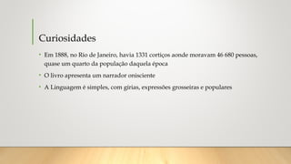 Curiosidades
• Em 1888, no Rio de Janeiro, havia 1331 cortiços aonde moravam 46 680 pessoas,
quase um quarto da população daquela época
• O livro apresenta um narrador onisciente
• A Linguagem é simples, com gírias, expressões grosseiras e populares
 