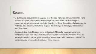 Resumo
• O livro narra inicialmente a saga de João Romão rumo ao enriquecimento. Para
acumular capital, ele explora os empregados e se utiliza até do furto para
conseguir atingir seus objetivos. João Romão é o dono do cortiço, da taverna e da
pedreira. Sua amante, Bertoleza, o ajuda de domingo a domingo, trabalhando
sem descanso.
• Em oposição a João Romão, surge a figura de Miranda, o comerciante bem
estabelecido que cria uma disputa acirrada com o taverneiro por uma braça de
terra que deseja comprar para aumentar seu quintal. Não havendo consenso, há
o rompimento provisório de relações entre os dois.
 