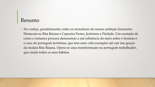 Resumo
• No cortiço, paralelamente, estão os moradores de menor ambição financeira.
Destacam-se Rita Baiana e Capoeira Firmo, Jerônimo e Piedade. Um exemplo de
como o romance procura demonstrar a má influência do meio sobre o homem é
o caso do português Jerônimo, que tem uma vida exemplar até cair nas graças
da mulata Rita Baiana. Opera-se uma transformação no português trabalhador,
que muda todos os seus hábitos.
 