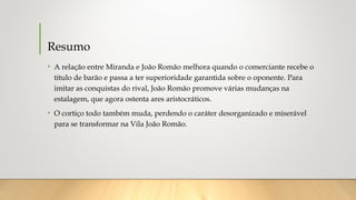 Resumo
• A relação entre Miranda e João Romão melhora quando o comerciante recebe o
título de barão e passa a ter superioridade garantida sobre o oponente. Para
imitar as conquistas do rival, João Romão promove várias mudanças na
estalagem, que agora ostenta ares aristocráticos.
• O cortiço todo também muda, perdendo o caráter desorganizado e miserável
para se transformar na Vila João Romão.
 