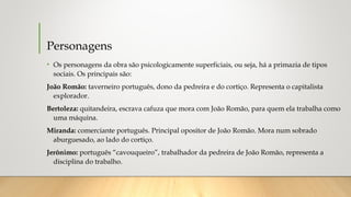 Personagens
• Os personagens da obra são psicologicamente superficiais, ou seja, há a primazia de tipos
sociais. Os principais são:
João Romão: taverneiro português, dono da pedreira e do cortiço. Representa o capitalista
explorador.
Bertoleza: quitandeira, escrava cafuza que mora com João Romão, para quem ela trabalha como
uma máquina. 
Miranda: comerciante português. Principal opositor de João Romão. Mora num sobrado
aburguesado, ao lado do cortiço.
Jerônimo: português “cavouqueiro”, trabalhador da pedreira de João Romão, representa a
disciplina do trabalho. 
 