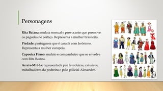 Personagens
Rita Baiana: mulata sensual e provocante que promove
os pagodes no cortiço. Representa a mulher brasileira. 
Piedade: portuguesa que é casada com Jerônimo.
Representa a mulher europeia.
Capoeira Firmo: mulato e companheiro que se envolve
com Rita Baiana. 
Arraia-Miúda: representada por lavadeiras, caixeiros,
trabalhadores da pedreira e pelo policial Alexandre.
 