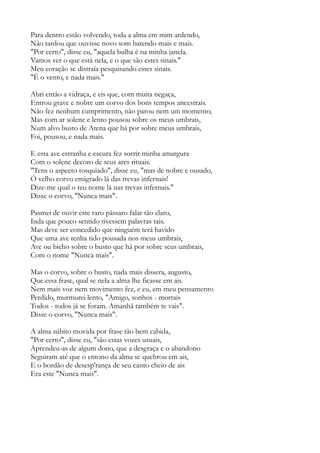 Para dentro estão volvendo, toda a alma em mim ardendo,
Não tardou que ouvisse novo som batendo mais e mais.
"Por certo", disse eu, "aquela bulha é na minha janela.
Vamos ver o que está nela, e o que são estes sinais."
Meu coração se distraía pesquisando estes sinais.
"É o vento, e nada mais."
Abri então a vidraça, e eis que, com muita negaça,
Entrou grave e nobre um corvo dos bons tempos ancestrais.
Não fez nenhum cumprimento, não parou nem um momento,
Mas com ar solene e lento pousou sobre os meus umbrais,
Num alvo busto de Atena que há por sobre meus umbrais,
Foi, pousou, e nada mais.
E esta ave estranha e escura fez sorrir minha amargura
Com o solene decoro de seus ares rituais.
"Tens o aspecto tosquiado", disse eu, "mas de nobre e ousado,
Ó velho corvo emigrado lá das trevas infernais!
Dize-me qual o teu nome lá nas trevas infernais."
Disse o corvo, "Nunca mais".
Pasmei de ouvir este raro pássaro falar tão claro,
Inda que pouco sentido tivessem palavras tais.
Mas deve ser concedido que ninguém terá havido
Que uma ave tenha tido pousada nos meus umbrais,
Ave ou bicho sobre o busto que há por sobre seus umbrais,
Com o nome "Nunca mais".
Mas o corvo, sobre o busto, nada mais dissera, augusto,
Que essa frase, qual se nela a alma lhe ficasse em ais.
Nem mais voz nem movimento fez, e eu, em meu pensamento
Perdido, murmurei lento, "Amigo, sonhos - mortais
Todos - todos já se foram. Amanhã também te vais".
Disse o corvo, "Nunca mais".
A alma súbito movida por frase tão bem cabida,
"Por certo", disse eu, "são estas vozes usuais,
Aprendeu-as de algum dono, que a desgraça e o abandono
Seguiram até que o entono da alma se quebrou em ais,
E o bordão de desesp'rança de seu canto cheio de ais
Era este "Nunca mais".
 