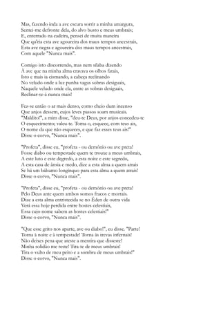 Mas, fazendo inda a ave escura sorrir a minha amargura,
Sentei-me defronte dela, do alvo busto e meus umbrais;
E, enterrado na cadeira, pensei de muita maneira
Que qu'ria esta ave agoureira dos maus tempos ancestrais,
Esta ave negra e agoureira dos maus tempos ancestrais,
Com aquele "Nunca mais".
Comigo isto discorrendo, mas nem sílaba dizendo
À ave que na minha alma cravava os olhos fatais,
Isto e mais ia cismando, a cabeça reclinando
No veludo onde a luz punha vagas sobras desiguais,
Naquele veludo onde ela, entre as sobras desiguais,
Reclinar-se-á nunca mais!
Fez-se então o ar mais denso, como cheio dum incenso
Que anjos dessem, cujos leves passos soam musicais.
"Maldito!", a mim disse, "deu-te Deus, por anjos concedeu-te
O esquecimento; valeu-te. Toma-o, esquece, com teus ais,
O nome da que não esqueces, e que faz esses teus ais!"
Disse o corvo, "Nunca mais".
"Profeta", disse eu, "profeta - ou demónio ou ave preta!
Fosse diabo ou tempestade quem te trouxe a meus umbrais,
A este luto e este degredo, a esta noite e este segredo,
A esta casa de ânsia e medo, dize a esta alma a quem atrais
Se há um bálsamo longínquo para esta alma a quem atrais!
Disse o corvo, "Nunca mais".
"Profeta", disse eu, "profeta - ou demónio ou ave preta!
Pelo Deus ante quem ambos somos fracos e mortais.
Dize a esta alma entristecida se no Éden de outra vida
Verá essa hoje perdida entre hostes celestiais,
Essa cujo nome sabem as hostes celestiais!"
Disse o corvo, "Nunca mais".
"Que esse grito nos aparte, ave ou diabo!", eu disse. "Parte!
Torna à noite e à tempestade! Torna às trevas infernais!
Não deixes pena que ateste a mentira que disseste!
Minha solidão me reste! Tira-te de meus umbrais!
Tira o vulto de meu peito e a sombra de meus umbrais!"
Disse o corvo, "Nunca mais".
 