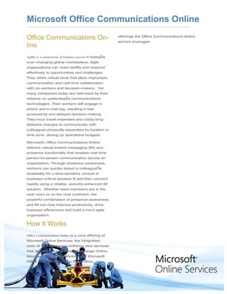 Microsoft Office Communications Online
Office Communications On-                                 offerings the Office Communications Online
                                                          service leverages
line
Agility is a cornerstone of business success in today’s
ever-changing global marketplace. Agile
organizations can react swiftly and respond
effectively to opportunities and challenges.
They utilize robust tools that allow impromptu
communication and real-time collaboration
with co-workers and decision-makers. Yet
many companies today are held back by their
reliance on yesterday’s communications
technologies. Their workers still engage in
phone and e-mail tag, resulting in lost
productivity and delayed decision-making.
They incur travel expenses and costly long-
distance charges to communicate with
colleagues physically separated by location or
time zone, driving up operations budgets.

Microsoft® Office Communications Online1
delivers robust instant messaging (IM) and
presence functionality that enables real-time
person-to-person communication across an
organization. Through presence awareness,
workers can quickly detect a colleague’s
availability for a time-sensitive consult or
business-critical decision – and then connect
rapidly using a reliable, security-enhanced IM
solution. Whether team members are in the
next room or on the next continent, the
powerful combination of presence awareness
and IM can help improve productivity, drive
business efficiencies and build a more agile
organization.


How It Works
Office Communications Online is a core offering of
Microsoft Online Services, the integrated
suite of Internet-based software plus services
that also includes Microsoft Exchange Online,
Microsoft SharePoint® Online, and Microsoft
Office Live Meeting. Like these other
 
