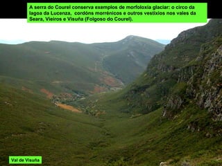 A serra do Courel conserva exemplos de morfoloxía glaciar: o circo da lagoa da Lucenza,  cordóns morrénicos e outros vestixios nos vales da Seara, Vieiros e Visuña (Folgoso do Courel). Val de Visuña 