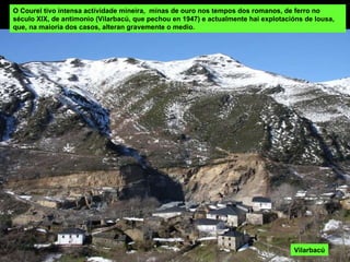 O Courel tivo intensa actividade mineira,  minas de ouro nos tempos dos romanos, de ferro no século XIX, de antimonio (Vilarbacú, que pechou en 1947) e actualmente hai explotacións de lousa, que, na maioria dos casos, alteran gravemente o medio. Vilarbacú 