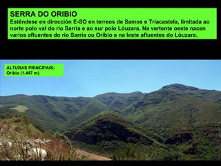 SERRA DO ORIBIO Esténdese en dirección E-SO en terreos de Samos e Triacastela, limitada ao norte polo val do río Sarria e ao sur polo Lóuzara. Na vertente oeste nacen varios afluentes do río Sarria ou Oribio e na leste afluentes do Lóuzara.  ALTURAS PRINCIPAIS: Oribio (1.447 m) 