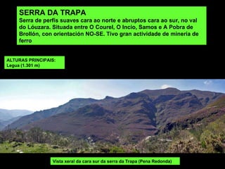 SERRA DA TRAPA Serra de perfís suaves cara ao norte e abruptos cara ao sur, no val do Lóuzara. Situada entre O Courel, O Incio, Samos e A Pobra de Brollón, con orientación NO-SE.  Tivo gran actividade de minería de ferro  Vista xeral da cara sur da serra da Trapa (Pena Redonda) ALTURAS PRINCIPAIS: Legua (1.301 m) 