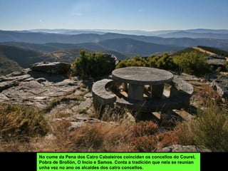 No cume da Pena dos Catro Cabaleiros coínciden os concellos do Courel, Pobra de Brollón, O Incio e Samos. Conta a tradición que nela se reunían unha vez no ano os alcaldes dos catro concellos. 
