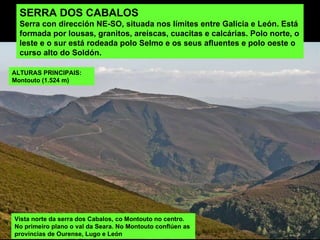 SERRA DOS CABALOS Serra con dirección NE-SO, situada nos límites entre Galicia e León. Está formada por lousas, granitos, areíscas, cuacitas e calcárias. Polo norte, o leste e o sur está rodeada polo Selmo e os seus afluentes e polo oeste o curso alto do Soldón. Vista norte da serra dos Cabalos, co Montouto no centro. No primeiro plano o val da Seara. No Montouto conflúen as provincias de Ourense, Lugo e León ALTURAS PRINCIPAIS:  Montouto (1.524 m) 