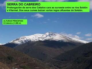 SERRA DO CABREIRO Prolongación da serra dos Cabalos cara ao suroeste entre os ríos Soldón e Vilarmel. Dos seus cumes baixan varios regos afluentes do Soldón.  ALTURAS PRINCIPAIS:  O Cabreiro (1.388 m) 