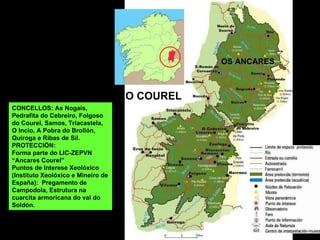 CONCELLOS: As Nogais, Pedrafita do Cebreiro, Folgoso do Courel, Samos, Triacastela, O Incio, A Pobra do Brollón, Quiroga e Ribas de Sil. PROTECCIÓN: Forma parte do LIC-ZEPVN “Ancares Courel” Puntos de Interese Xeolóxico (Instituto Xeolóxico e Mineiro de España):  Pregamento de Campodola, Estrutura na cuarcita armoricana do val do Soldón. O COUREL OS ANCARES 