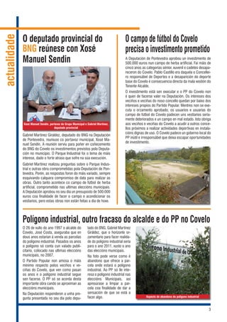 3
actualidade
Gabriel Martínez Giraldez, deputado do BNG na Deputación
de Pontevedra, reuniuse co portavoz municipal, Xosé Ma-
nuel Sendín. A reunión serviu para poñer en coñecemento
do BNG do Covelo os investimentos previstos pola Deputa-
ción no municipio. O Parque Industrial foi o tema de máis
interese, dado o forte atraso que sofre na súa execución.
Gabriel Martínez realizou preguntas sobre o Parque Indus-
trial e outras obra comprometidas pola Deputación de Pon-
tevedra. Porén, as respostas foron do máis variado, sempre
esquivando calquera compromiso de data para realizar as
obras. Outro tanto acontece co campo de fútbol de herba
artificial, comprometido nas ultimas eleccións municipais.
A Deputación aprobou no seu dia un presuposto de 500.000
euros coa finalidade de facer o campo e acondicionar os
vestiarios, pero estas obras non están feitas a dia de hoxe.
O deputado provincial do
BNG reúnese con Xosé
Manuel Sendin
Xosé Manuel Sendín, portavoz do Grupo Municipal e Gabriel Martínez,
deputado provincial
Polígono industrial, outro fracaso do alcalde e do PP no Covelo
O 26 de xullo do ano 1997 o alcalde do
Covelo, José Costa, aseguraba que en
dous anos estarían á venda as parcelas
do polígono industrial. Pasados os anos
o polígono só conta cun valado publi-
citario, colocado nas ultimas eleccións
municipais, no 2007.
O Partido Popular non amosa o máis
mínimo respecto polos veciños e ve-
ciñas do Covelo, que ven como pasan
os anos e o polígono industrial segue
sen facerse. O PP só se acorda desta
importante obra cando se aproximan as
eleccións municipais.
Na Deputación responderon a unha pre-
gunta presentada no seu día polo depu-
tado do BNG, Gabriel Martínez
Giráldez, que o horizonte or-
zamentario para facer realida-
de do polígono industrial seria
para o ano 2011, xusto o ano
das eleccións municipais.
Na foto pode verse como é
abandono que ofrece a par-
cela onde estará o polígono
industrial. Ao PP só lle inte-
resa o polígono industrial nas
eleccións Municipais, así
apresúrase a limpar a par-
cela coa finalidade de dar a
sensación de que se está a
facer algo.
O campo de fútbol do Covelo
precisa o investimento prometido
A Deputación de Pontevedra aprobou un investimento de
500.000 euros nun campo de herba artificial. Fai máis de
cinco anos as categorías sénior, xuvenil e cadetes desapa-
receron do Covelo. Pablo Castillo era daquela o Concellei-
ro responsábel de Deportes e a desaparición do deporte
base do Covelo é consecuencia directa da mala xestión do
Tenente Alcalde.
O investimento está sen executar e o PP do Covelo non
é quen de facerse valer na Deputación. Os intereses dos
veciños e veciñas do noso concello quedan por baixo dos
intereses propios do Partido Popular. Mentres non se exe-
cuta o orzamento aprobado, os usuarios e usuarias do
campo de fútbol do Covelo padecen uns vestiarios seria-
mente deteriorados e un campo en mal estado. Isto obriga
aos veciños e veciñas do Covelo a acudir a outros conce-
llos próximos a realizar actividades deportivas en instala-
cións dignas de uso. O Covelo padece un goberno local do
PP inútil e irresponsábel que deixa escapar oportunidades
de investimento.
Aspecto de abandono do polígono industrial
 