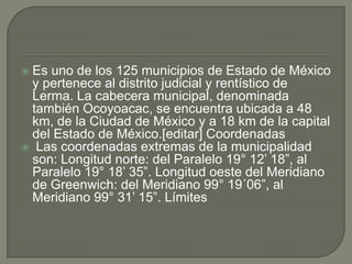  Es uno de los 125 municipios de Estado de México
y pertenece al distrito judicial y rentístico de
Lerma. La cabecera municipal, denominada
también Ocoyoacac, se encuentra ubicada a 48
km, de la Ciudad de México y a 18 km de la capital
del Estado de México.[editar] Coordenadas
 Las coordenadas extremas de la municipalidad
son: Longitud norte: del Paralelo 19° 12’ 18”, al
Paralelo 19° 18’ 35”. Longitud oeste del Meridiano
de Greenwich: del Meridiano 99° 19´06”, al
Meridiano 99° 31’ 15”. Límites
 