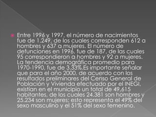  Entre 1996 y 1997, el número de nacimientos
fue de 1.249, de los cuales corresponden 612 a
hombres y 637 a mujeres. El número de
defunciones en 1996, fue de 187, de las cuales
95 correspondieron a hombres y 92 a mujeres.
La tendencia demográfica promedio para
1970-1990, fue de 3.33%.Es importante señalar
que para el año 2000, de acuerdo con los
resultados preliminares del Censo General de
Población y Vivienda efectuado por el INEGI,
existían en el municipio un total de 49,615
habitantes, de los cuales 24.381 son hombres y
25.234 son mujeres; esto representa el 49% del
sexo masculino y el 51% del sexo femenino.
 