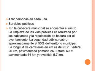  4.92 personas en cada una.
 Servicios públicos
 En la cabecera municipal se encuentra el rastro.
La limpieza de las vías públicas es realizada por
los habitantes y la recolección de basura por el
ayuntamiento. La seguridad pública cubre
aproximadamente el 50% del territorio municipal.
La longitud de carreteras en km es de 95.7. Federal
26 km, pavimentada primaria 26. Estatal 69.7:
pavimentada 64 km y revestida 5.7 km.
 