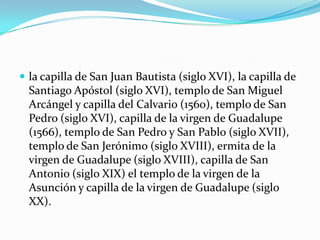  la capilla de San Juan Bautista (siglo XVI), la capilla de
Santiago Apóstol (siglo XVI), templo de San Miguel
Arcángel y capilla del Calvario (1560), templo de San
Pedro (siglo XVI), capilla de la virgen de Guadalupe
(1566), templo de San Pedro y San Pablo (siglo XVII),
templo de San Jerónimo (siglo XVIII), ermita de la
virgen de Guadalupe (siglo XVIII), capilla de San
Antonio (siglo XIX) el templo de la virgen de la
Asunción y capilla de la virgen de Guadalupe (siglo
XX).
 