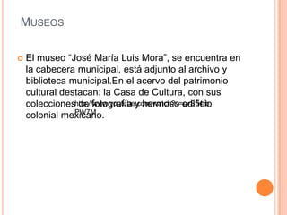 MUSEOS
 El museo “José María Luis Mora”, se encuentra en
la cabecera municipal, está adjunto al archivo y
biblioteca municipal.En el acervo del patrimonio
cultural destacan: la Casa de Cultura, con sus
colecciones de fotografía y hermoso edificio
colonial mexicano.
http://www.youtube.com/watch?v=cvS54rb
PW7M
 