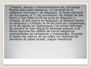  ] Fiestas, danzas y tradicionesEntre las principales
fiestas patronales destacan: el Carnaval de la
cabecera municipal y de Atlapulco; la fiesta patronal
de Ocoyoacac el 11 de noviembre; las fiestas de San
Pedro y San Pablo el 29 de junio en Atlapulco y
Cholula; el año nuevo en Acazulco; la Semana Santa
en Atlapulco y Cholula; el 24 de junio en Coapanoaya,
el 15 de agosto en Tepexoyuca y el primer domingo
de octubre en San Miguel.El domingo anterior a la
fiesta patronal hay desfile de carros alegóricos
acompañados de comparsas y mascaradas. Durante
la fiesta hay adorno de las calles con festones de
banderas de papel picado, juegos mecánicos
 
