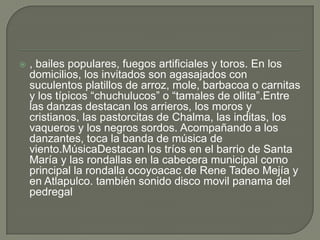  , bailes populares, fuegos artificiales y toros. En los
domicilios, los invitados son agasajados con
suculentos platillos de arroz, mole, barbacoa o carnitas
y los típicos “chuchulucos” o “tamales de ollita”.Entre
las danzas destacan los arrieros, los moros y
cristianos, las pastorcitas de Chalma, las inditas, los
vaqueros y los negros sordos. Acompañando a los
danzantes, toca la banda de música de
viento.MúsicaDestacan los tríos en el barrio de Santa
María y las rondallas en la cabecera municipal como
principal la rondalla ocoyoacac de Rene Tadeo Mejía y
en Atlapulco. también sonido disco movil panama del
pedregal
 