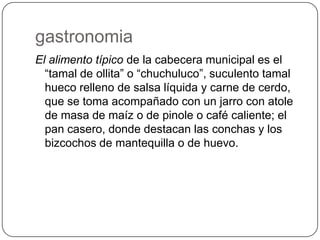 gastronomia
El alimento típico de la cabecera municipal es el
“tamal de ollita” o “chuchuluco”, suculento tamal
hueco relleno de salsa líquida y carne de cerdo,
que se toma acompañado con un jarro con atole
de masa de maíz o de pinole o café caliente; el
pan casero, donde destacan las conchas y los
bizcochos de mantequilla o de huevo.
 