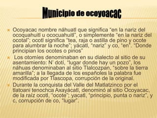  Ocoyacac nombre náhuatl que significa “en la nariz del
ocoquahuitl u ococuahuitl”, o simplemente “en la nariz del
ocotal”; ocotl significa “tea, raja o astilla de pino y ocote
para alumbrar la noche”; yácatl, “nariz” y co, “en”. “Donde
principian los ocotes o pinos”
 Los otomíes denominaban en su dialecto al sitio de su
asentamiento: N’ dotí, “lugar donde hay un pozo”, los
náhuas denominaban al sitio Tlalcozpan, “sobre la tierra
amarilla”; a la llegada de los españoles la palabra fue
modificada por Tlascopa, corrupción de la original.
 Durante la conquista del Valle del Matlatzinco por el
tlatoani tenochca Axayácatl, denominó al sitio Ocoyacac,
de la raíz ocotl, “ocote”; yacatl, “principio, punta o nariz”, y
c, corrupción de co, “lugar”.
 