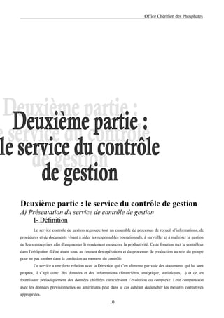 Office Chérifien des Phosphates




Deuxième partie : le service du contrôle de gestion
A) Présentation du service de contrôle de gestion
    I- Définition
        Le service contrôle de gestion regroupe tout un ensemble de processus de recueil d’informations, de
procédures et de documents visant à aider les responsables opérationnels, à surveiller et à maîtriser la gestion
de leurs entreprises afin d’augmenter le rendement ou encore la productivité. Cette fonction met le contrôleur
dans l’obligation d’être avant tous, au courant des opérations et du processus de production au sein du groupe
pour ne pas tomber dans la confusion au moment du contrôle.
        Ce service a une forte relation avec la Direction qui s’en alimente par voie des documents qui lui sont
propres, il s’agit donc, des données et des informations (financières, analytique, statistiques,…) et ce, en
fournissant périodiquement des données chiffrées caractérisant l’évolution du complexe. Leur comparaison
avec les données prévisionnelles ou antérieures peut dans le cas échéant déclencher les mesures correctives
appropriées.
                                                      10
 