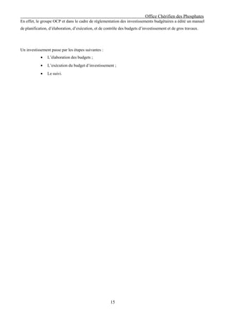 Office Chérifien des Phosphates
En effet, le groupe OCP et dans le cadre de réglementation des investissements budgétaires a édité un manuel
de planification, d’élaboration, d’exécution, et de contrôle des budgets d’investissement et de gros travaux.




Un investissement passe par les étapes suivantes :
            •   L’élaboration des budgets ;
            •   L’exécution du budget d’investissement ;
            •   Le suivi.




                                                       15
 